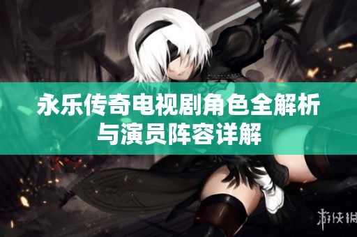 永乐传奇电视剧角色全解析与演员阵容详解