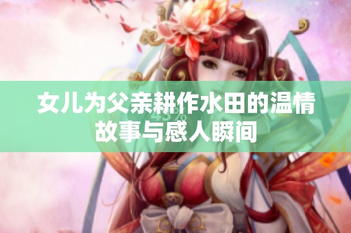 女儿为父亲耕作水田的温情故事与感人瞬间