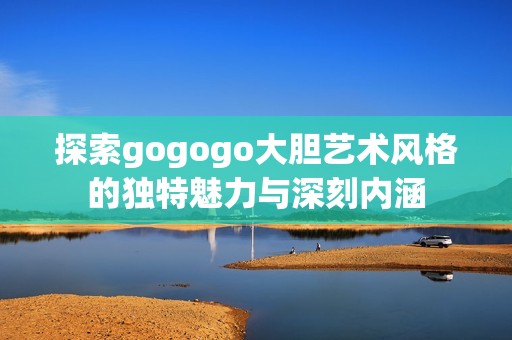 探索gogogo大胆艺术风格的独特魅力与深刻内涵