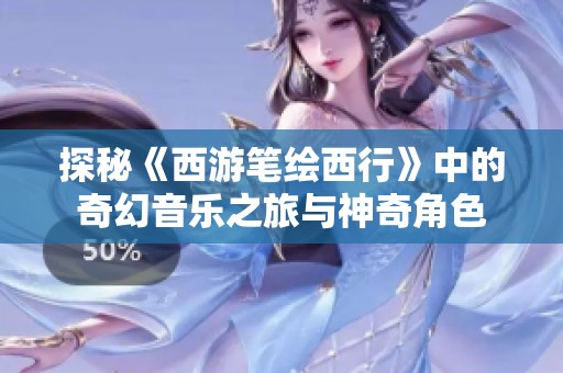 探秘《西游笔绘西行》中的奇幻音乐之旅与神奇角色