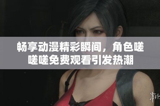 畅享动漫精彩瞬间，角色嗟嗟嗟免费观看引发热潮