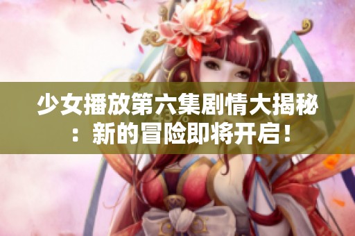 少女播放第六集剧情大揭秘：新的冒险即将开启！