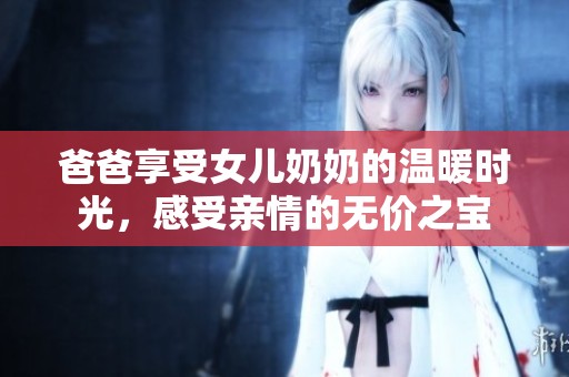 爸爸享受女儿奶奶的温暖时光，感受亲情的无价之宝