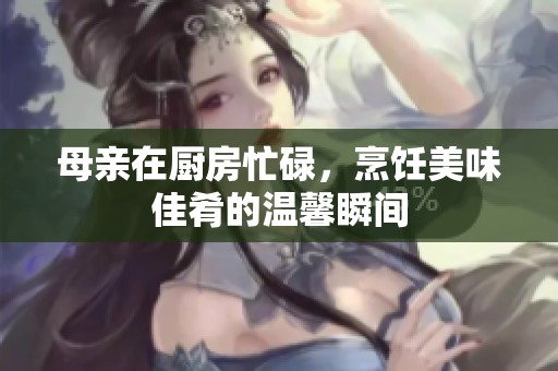母亲在厨房忙碌，烹饪美味佳肴的温馨瞬间