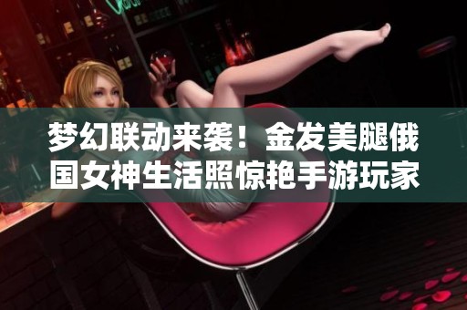 梦幻联动来袭！金发美腿俄国女神生活照惊艳手游玩家