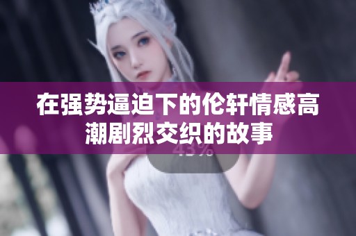 在强势逼迫下的伦轩情感高潮剧烈交织的故事