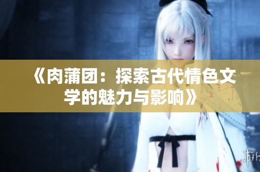 《肉蒲团：探索古代情色文学的魅力与影响》