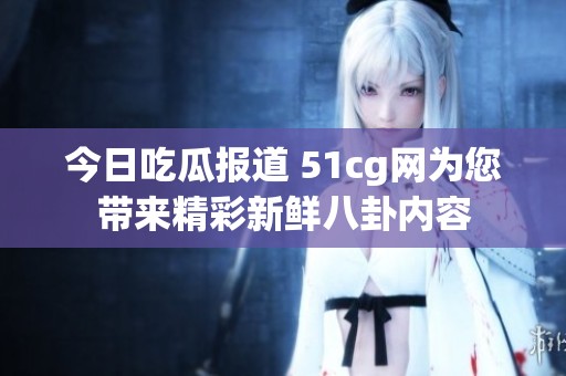 今日吃瓜报道 51cg网为您带来精彩新鲜八卦内容