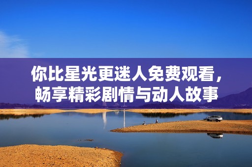 你比星光更迷人免费观看，畅享精彩剧情与动人故事