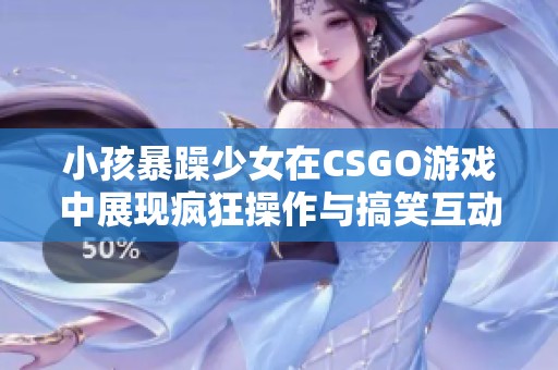 小孩暴躁少女在CSGO游戏中展现疯狂操作与搞笑互动