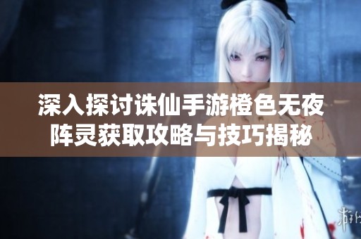 深入探讨诛仙手游橙色无夜阵灵获取攻略与技巧揭秘