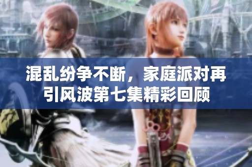 混乱纷争不断，家庭派对再引风波第七集精彩回顾