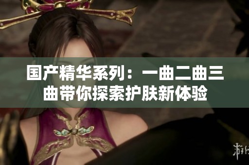 国产精华系列：一曲二曲三曲带你探索护肤新体验