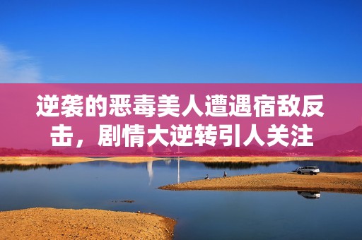 逆袭的恶毒美人遭遇宿敌反击，剧情大逆转引人关注
