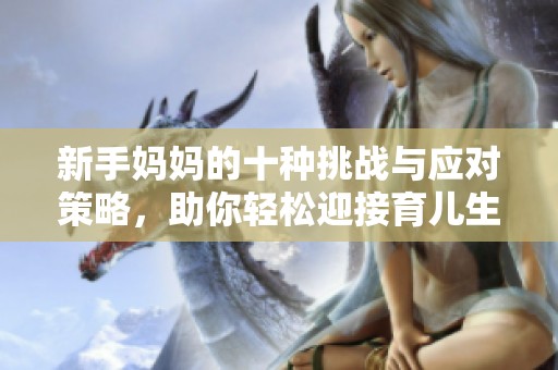 新手妈妈的十种挑战与应对策略，助你轻松迎接育儿生活