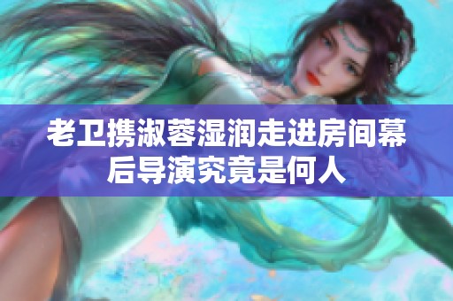 老卫携淑蓉湿润走进房间幕后导演究竟是何人