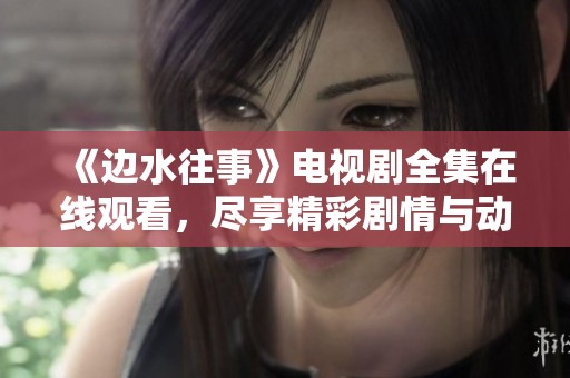 《边水往事》电视剧全集在线观看，尽享精彩剧情与动人故事