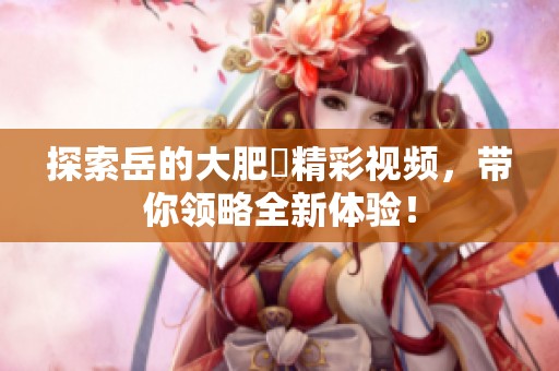 探索岳的大肥坹精彩视频，带你领略全新体验！