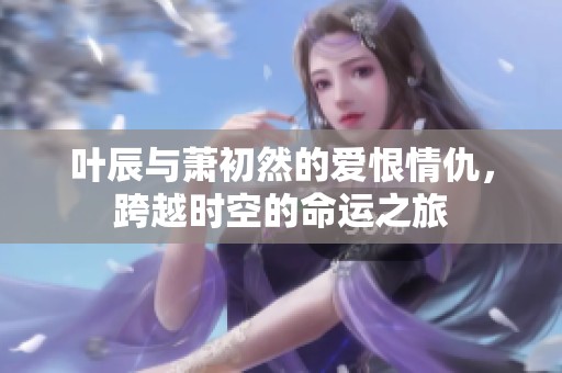 叶辰与萧初然的爱恨情仇，跨越时空的命运之旅