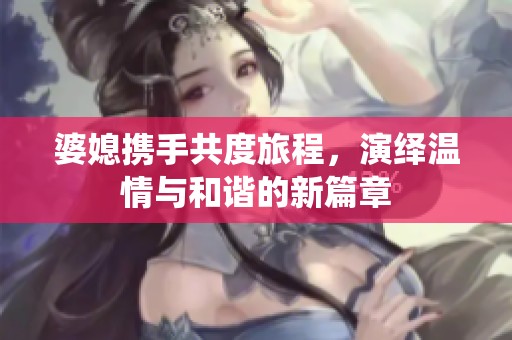 婆媳携手共度旅程，演绎温情与和谐的新篇章