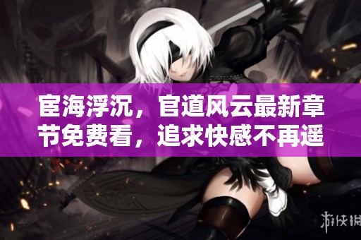 宦海浮沉，官道风云最新章节免费看，追求快感不再遥远！