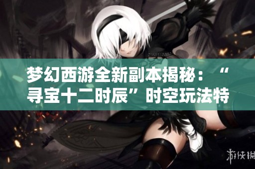 梦幻西游全新副本揭秘：“寻宝十二时辰”时空玩法特色分析