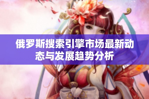 俄罗斯搜索引擎市场最新动态与发展趋势分析