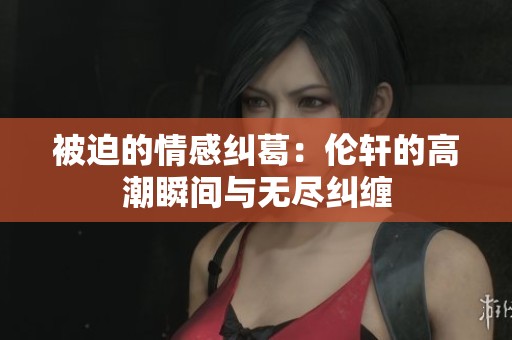 被迫的情感纠葛：伦轩的高潮瞬间与无尽纠缠