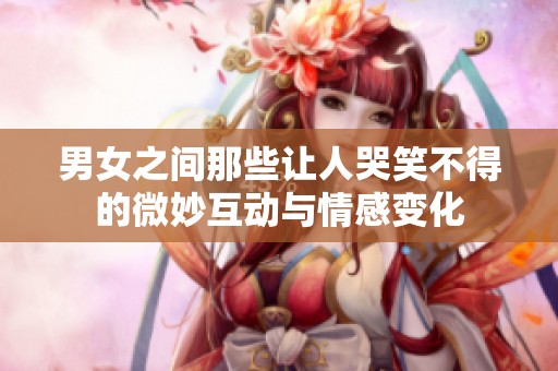 男女之间那些让人哭笑不得的微妙互动与情感变化
