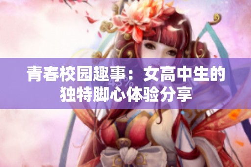 青春校园趣事：女高中生的独特脚心体验分享