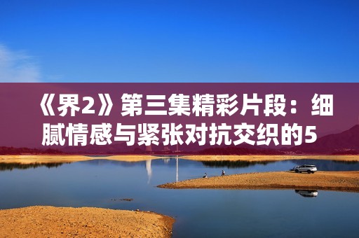 《界2》第三集精彩片段：细腻情感与紧张对抗交织的51秒瞬间
