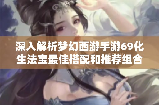 深入解析梦幻西游手游69化生法宝最佳搭配和推荐组合