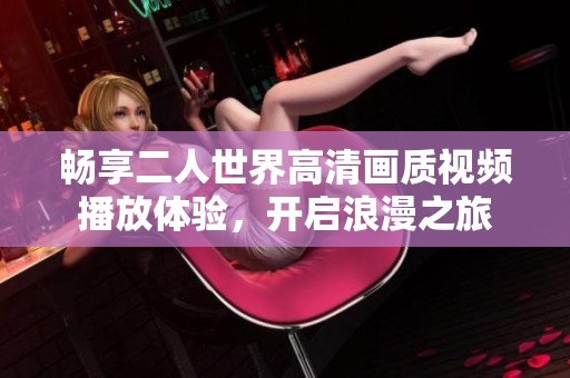 畅享二人世界高清画质视频播放体验，开启浪漫之旅