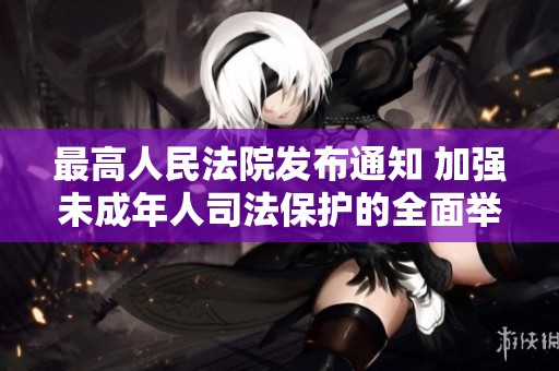 最高人民法院发布通知 加强未成年人司法保护的全面举措与意义