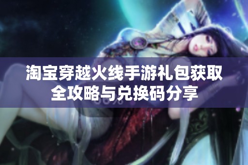 淘宝穿越火线手游礼包获取全攻略与兑换码分享