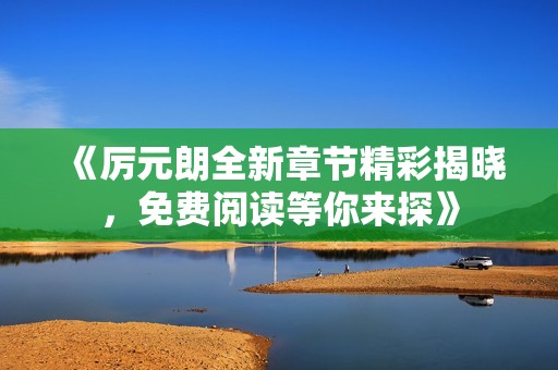 《厉元朗全新章节精彩揭晓，免费阅读等你来探》