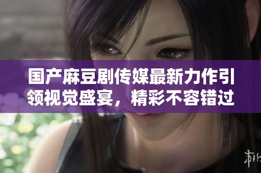 国产麻豆剧传媒最新力作引领视觉盛宴，精彩不容错过