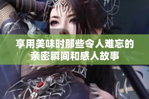 享用美味时那些令人难忘的亲密瞬间和感人故事