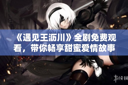 《遇见王沥川》全剧免费观看，带你畅享甜蜜爱情故事