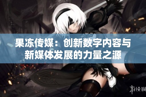 果冻传媒：创新数字内容与新媒体发展的力量之源