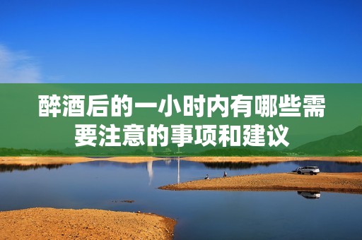 醉酒后的一小时内有哪些需要注意的事项和建议