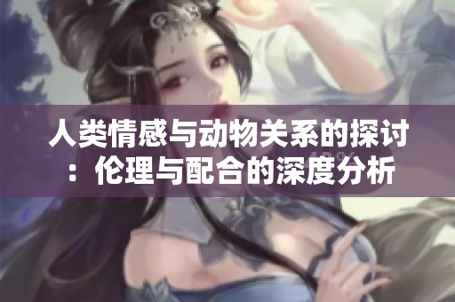 人类情感与动物关系的探讨：伦理与配合的深度分析