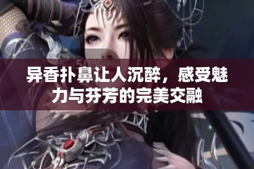 异香扑鼻让人沉醉，感受魅力与芬芳的完美交融
