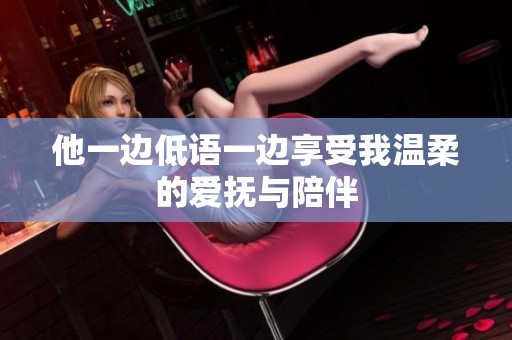 他一边低语一边享受我温柔的爱抚与陪伴