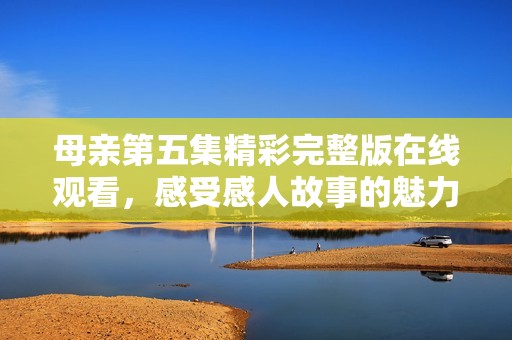 母亲第五集精彩完整版在线观看，感受感人故事的魅力
