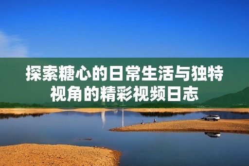 探索糖心的日常生活与独特视角的精彩视频日志