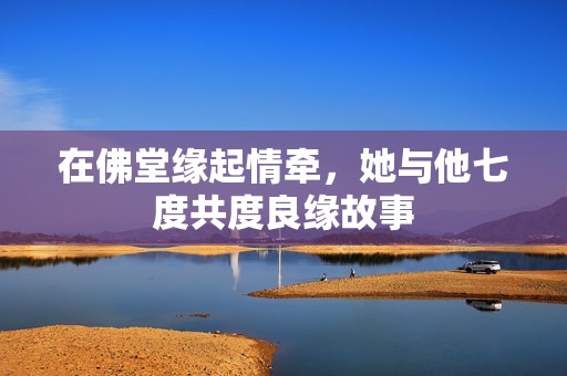 在佛堂缘起情牵，她与他七度共度良缘故事