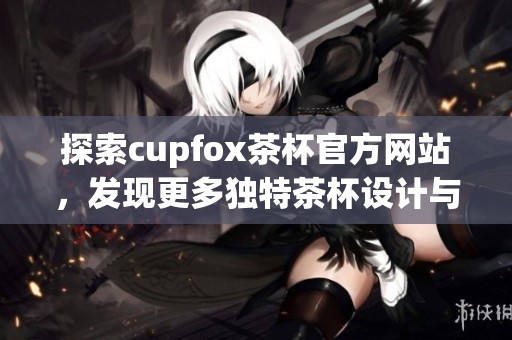 探索cupfox茶杯官方网站，发现更多独特茶杯设计与文化魅力