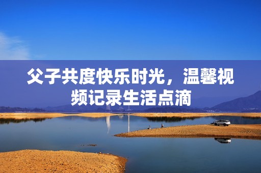 父子共度快乐时光，温馨视频记录生活点滴