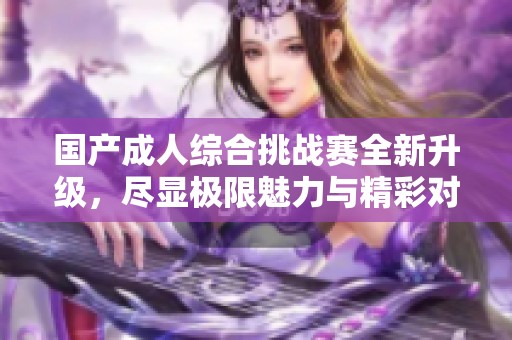 国产成人综合挑战赛全新升级，尽显极限魅力与精彩对决